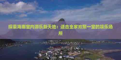 探索海南室内游乐新天地：适合全家欢聚一堂的娱乐场所(图4)